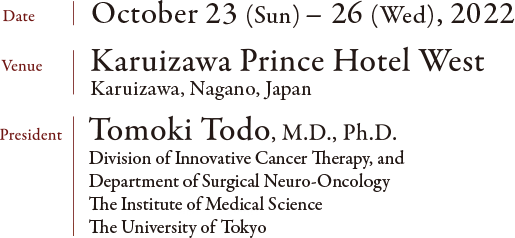 Date: October 23 (Sun) - 26 (Wed), 2022 Venue: Karuizawa Prince Hotel West Karuizawa, Nagano, Japan President: Tomoki Todo, M.D., Ph.D. Division of Innovative Cancer Therapy, and Department of Surgical Neuro-Oncology, The Institute of Medical Science, The University of Tokyo